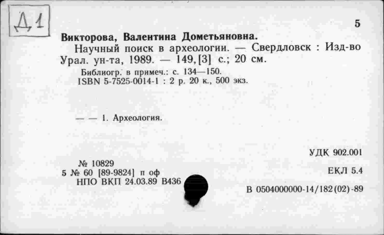 ﻿5
Викторова, Валентина Дометьяновна.
Научный поиск в археологии. — Свердловск : Изд-во Урал, ун-та, 1989. — 149, [3] с.; 20 см.
Библиогр. в примем.: с. 134—150.
ISBN 5-7525-0014-1 : 2 р. 20 к., 500 экз.
-----1. Археология.
№ 10829
5 № 60 [89-9824] п оф НПО ВКП 24.03.89 В436
УДК 902.001
ЕКЛ 5.4
В 0504000000-14/182 (02)-89